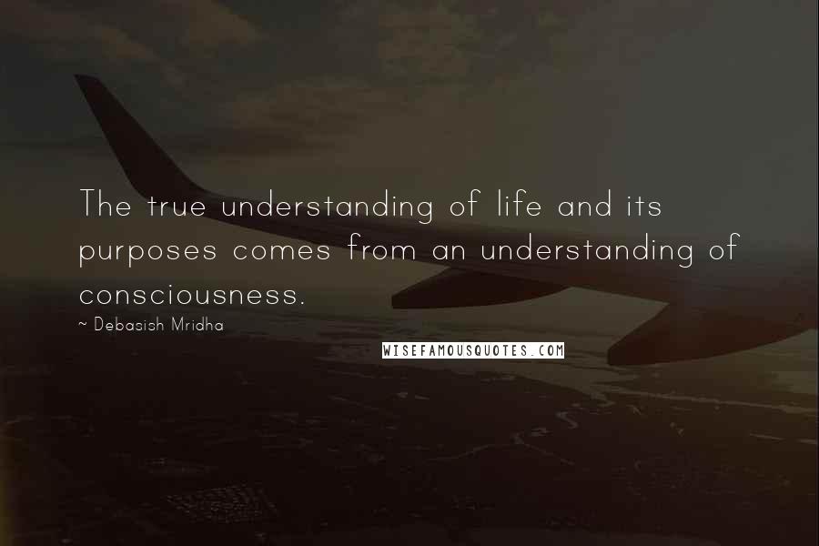 Debasish Mridha Quotes: The true understanding of life and its purposes comes from an understanding of consciousness.