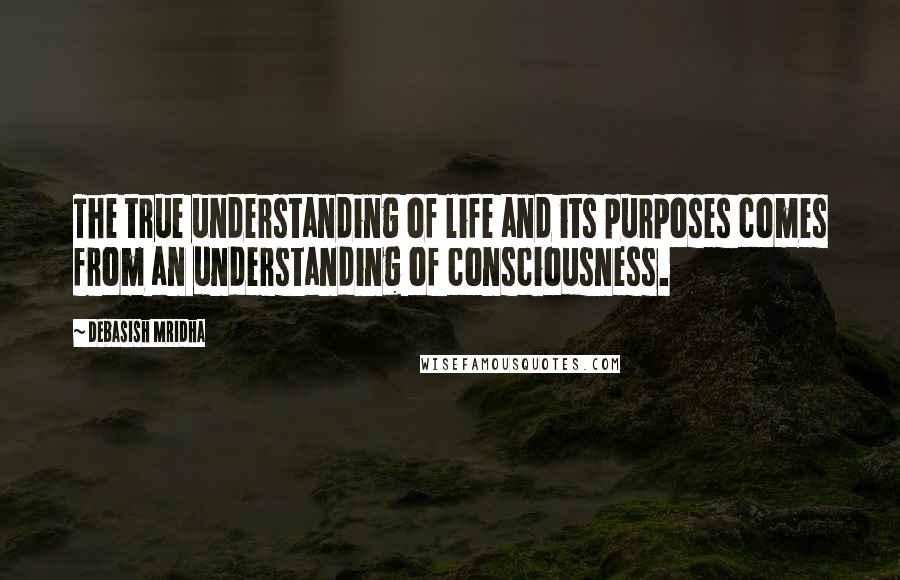 Debasish Mridha Quotes: The true understanding of life and its purposes comes from an understanding of consciousness.