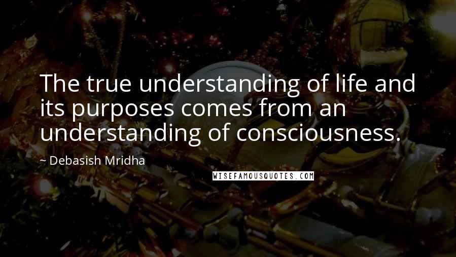 Debasish Mridha Quotes: The true understanding of life and its purposes comes from an understanding of consciousness.