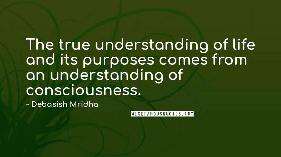 Debasish Mridha Quotes: The true understanding of life and its purposes comes from an understanding of consciousness.