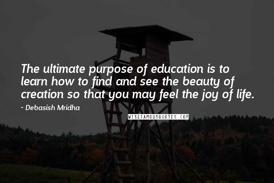 Debasish Mridha Quotes: The ultimate purpose of education is to learn how to find and see the beauty of creation so that you may feel the joy of life.