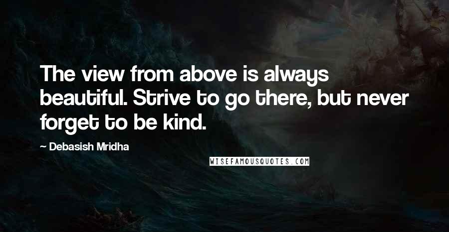 Debasish Mridha Quotes: The view from above is always beautiful. Strive to go there, but never forget to be kind.