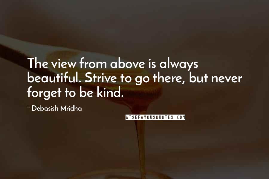 Debasish Mridha Quotes: The view from above is always beautiful. Strive to go there, but never forget to be kind.