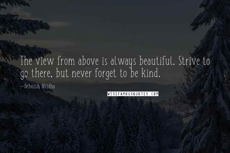 Debasish Mridha Quotes: The view from above is always beautiful. Strive to go there, but never forget to be kind.