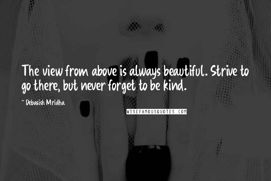 Debasish Mridha Quotes: The view from above is always beautiful. Strive to go there, but never forget to be kind.