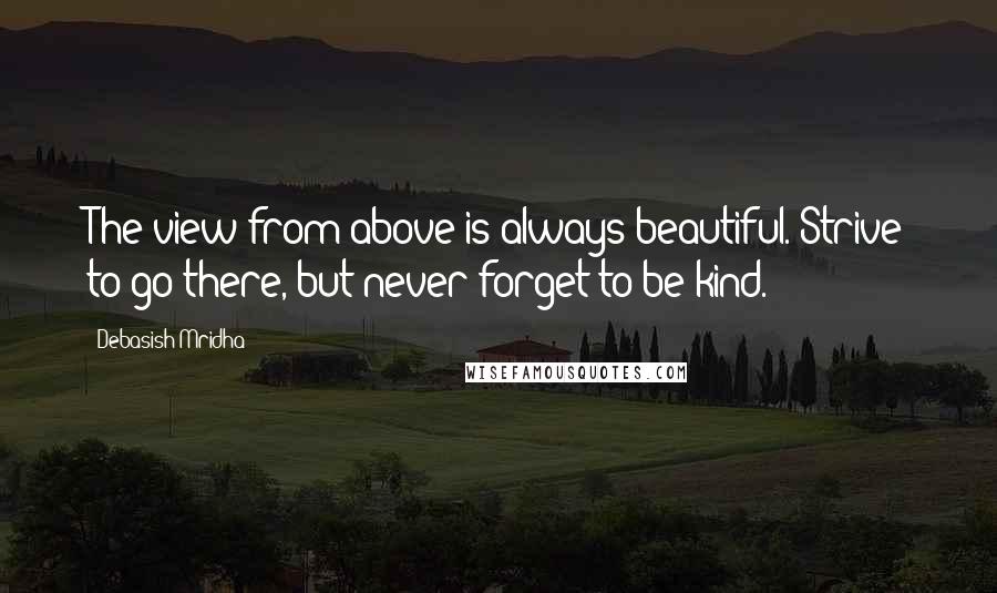 Debasish Mridha Quotes: The view from above is always beautiful. Strive to go there, but never forget to be kind.