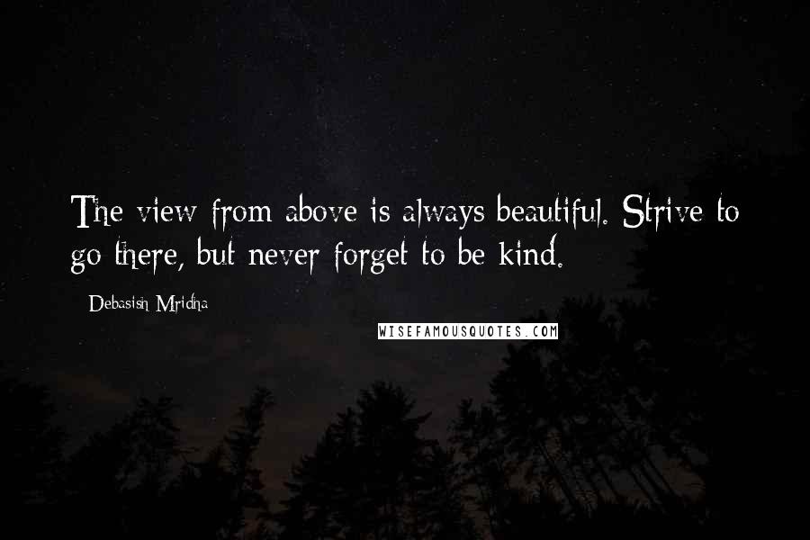 Debasish Mridha Quotes: The view from above is always beautiful. Strive to go there, but never forget to be kind.