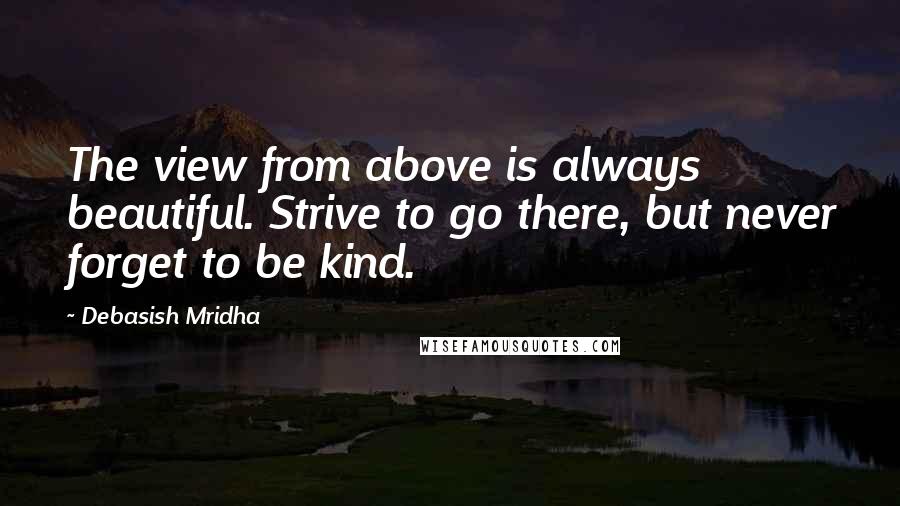 Debasish Mridha Quotes: The view from above is always beautiful. Strive to go there, but never forget to be kind.