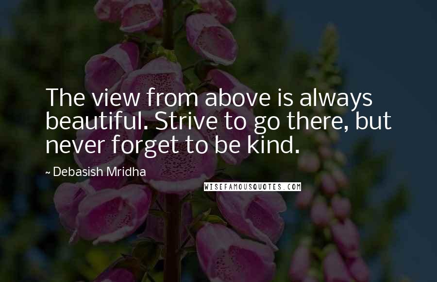 Debasish Mridha Quotes: The view from above is always beautiful. Strive to go there, but never forget to be kind.