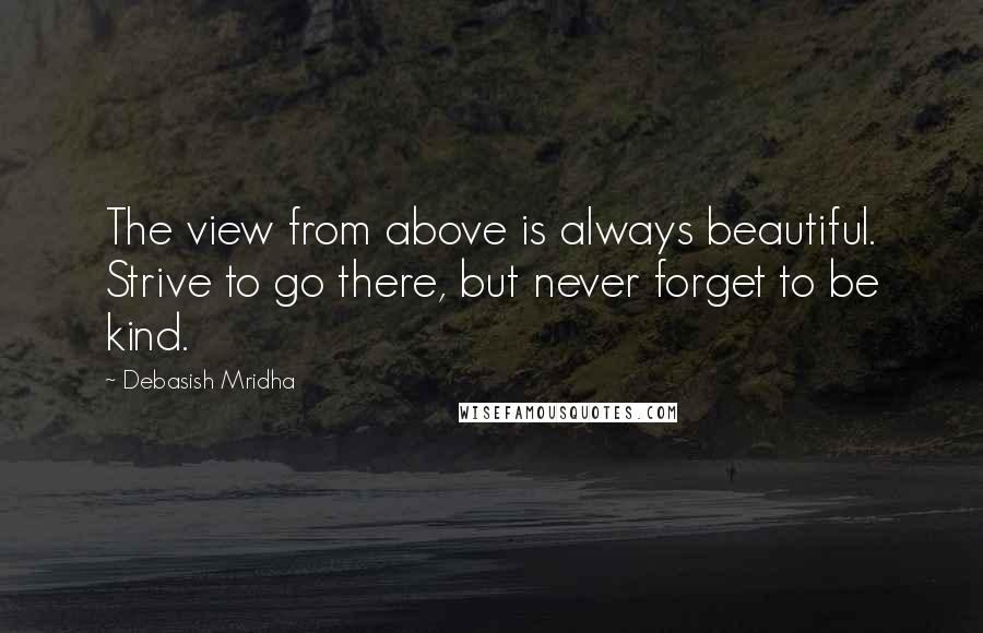 Debasish Mridha Quotes: The view from above is always beautiful. Strive to go there, but never forget to be kind.