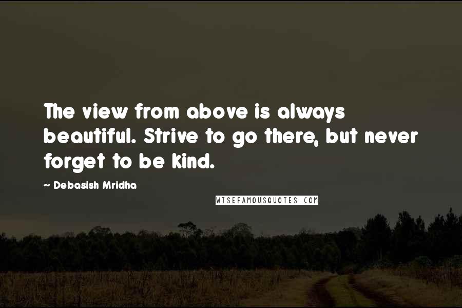 Debasish Mridha Quotes: The view from above is always beautiful. Strive to go there, but never forget to be kind.