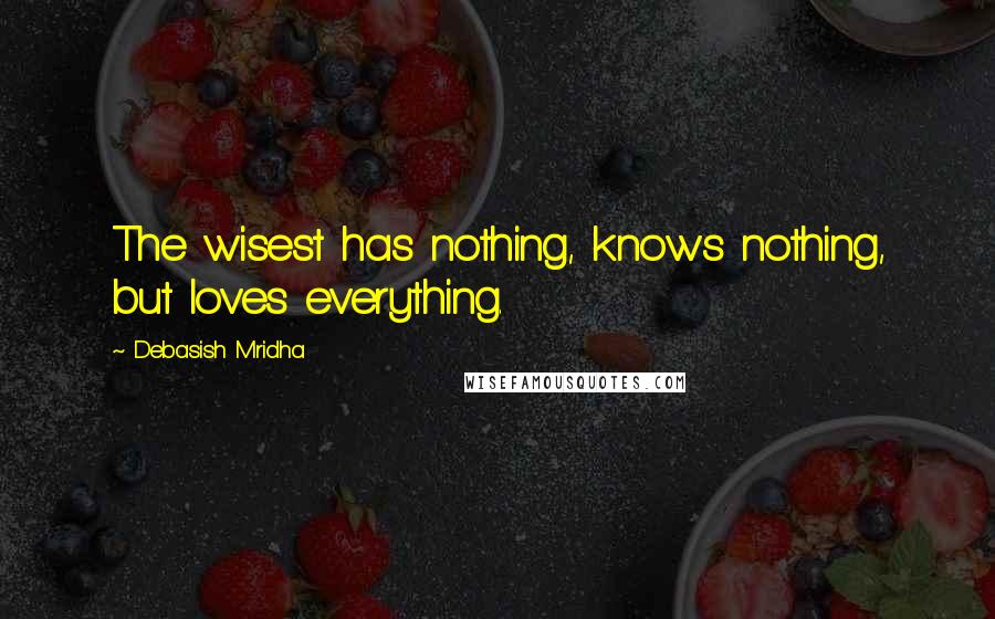 Debasish Mridha Quotes: The wisest has nothing, knows nothing, but loves everything.