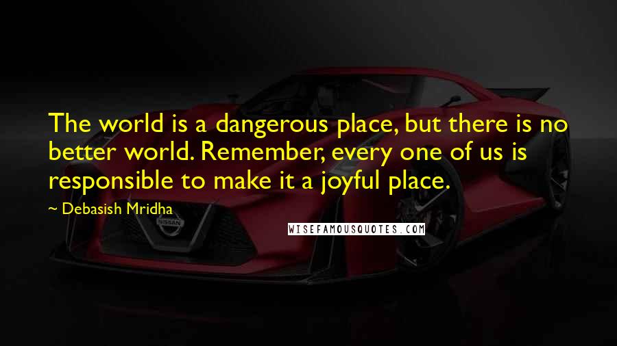 Debasish Mridha Quotes: The world is a dangerous place, but there is no better world. Remember, every one of us is responsible to make it a joyful place.