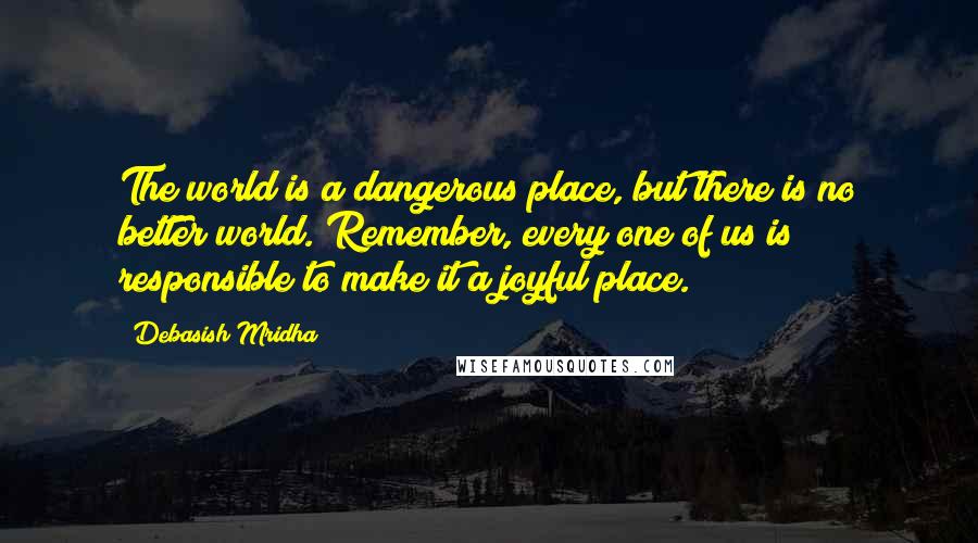 Debasish Mridha Quotes: The world is a dangerous place, but there is no better world. Remember, every one of us is responsible to make it a joyful place.