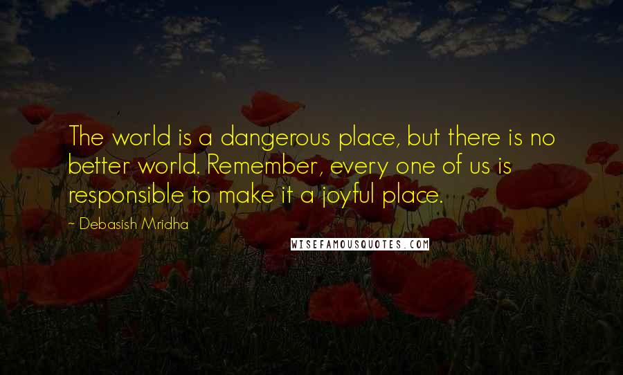 Debasish Mridha Quotes: The world is a dangerous place, but there is no better world. Remember, every one of us is responsible to make it a joyful place.