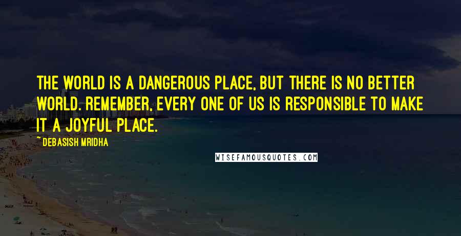 Debasish Mridha Quotes: The world is a dangerous place, but there is no better world. Remember, every one of us is responsible to make it a joyful place.