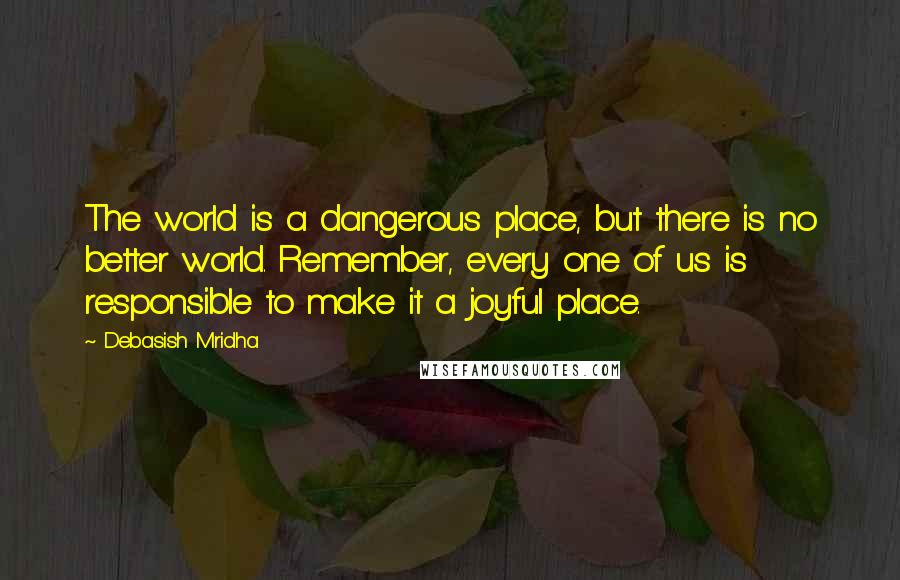 Debasish Mridha Quotes: The world is a dangerous place, but there is no better world. Remember, every one of us is responsible to make it a joyful place.