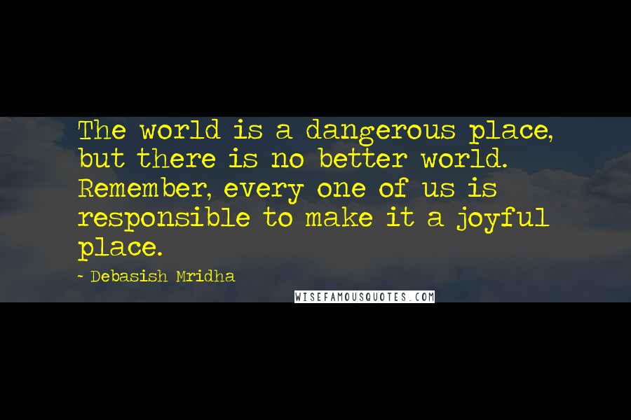 Debasish Mridha Quotes: The world is a dangerous place, but there is no better world. Remember, every one of us is responsible to make it a joyful place.