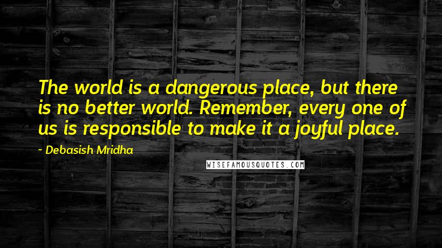 Debasish Mridha Quotes: The world is a dangerous place, but there is no better world. Remember, every one of us is responsible to make it a joyful place.