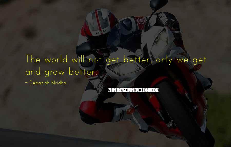 Debasish Mridha Quotes: The world will not get better, only we get and grow better.