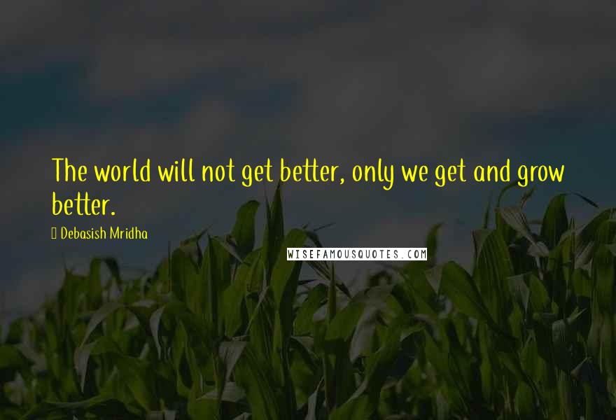 Debasish Mridha Quotes: The world will not get better, only we get and grow better.