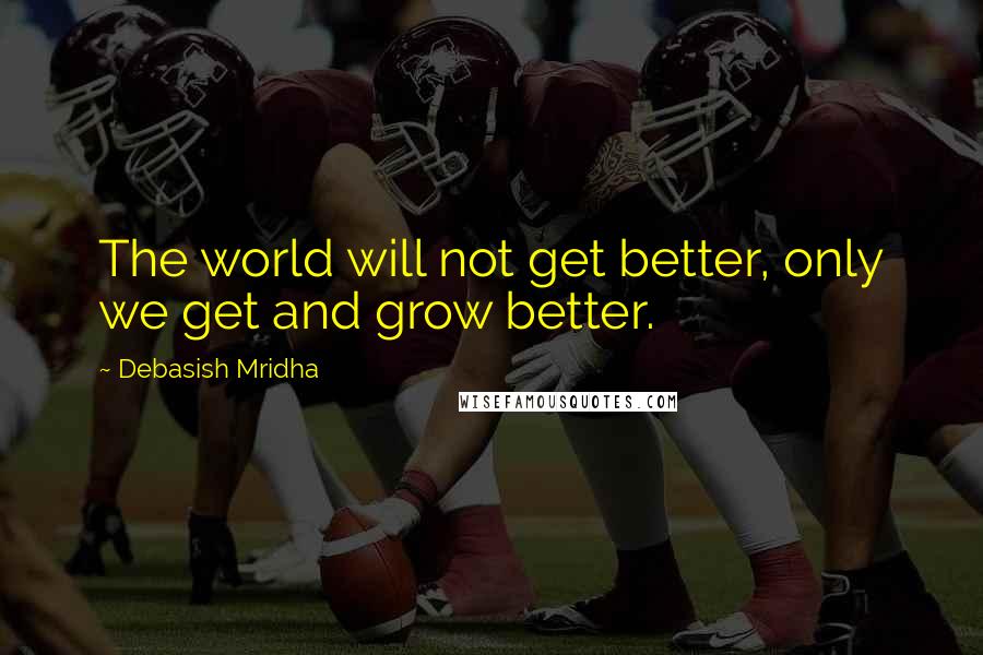 Debasish Mridha Quotes: The world will not get better, only we get and grow better.