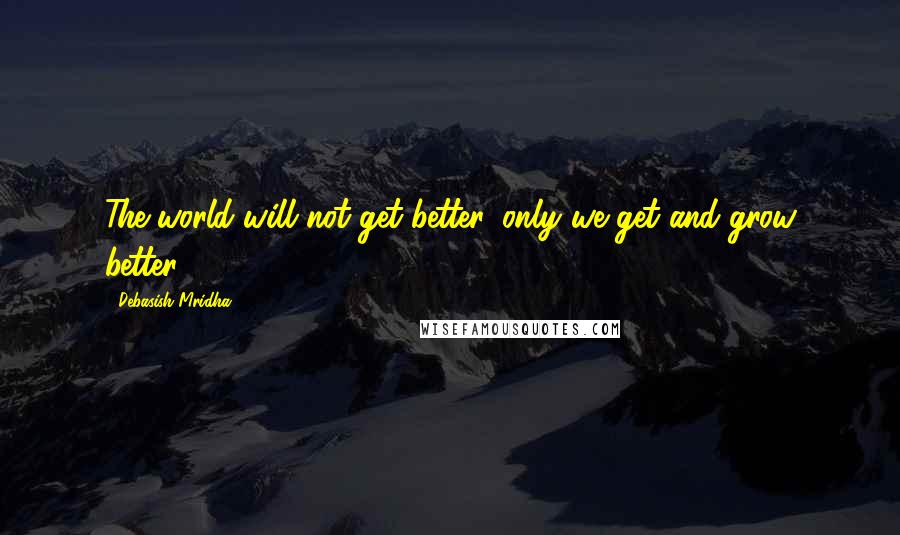 Debasish Mridha Quotes: The world will not get better, only we get and grow better.