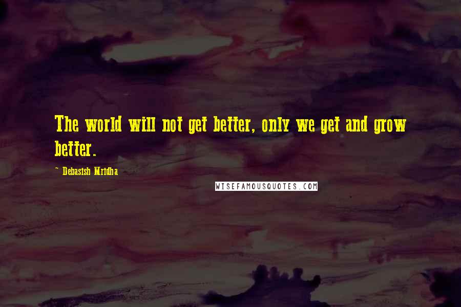 Debasish Mridha Quotes: The world will not get better, only we get and grow better.