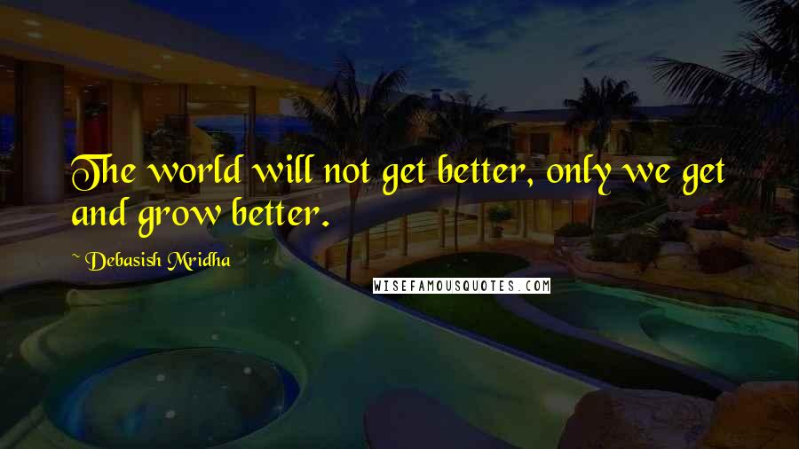 Debasish Mridha Quotes: The world will not get better, only we get and grow better.