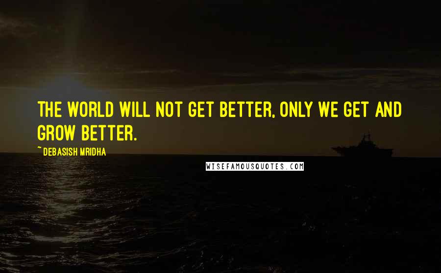 Debasish Mridha Quotes: The world will not get better, only we get and grow better.