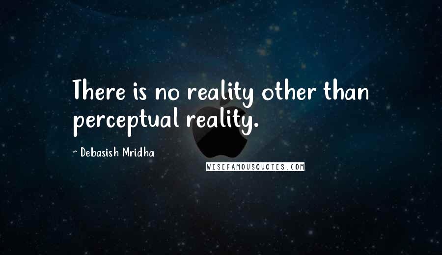 Debasish Mridha Quotes: There is no reality other than perceptual reality.