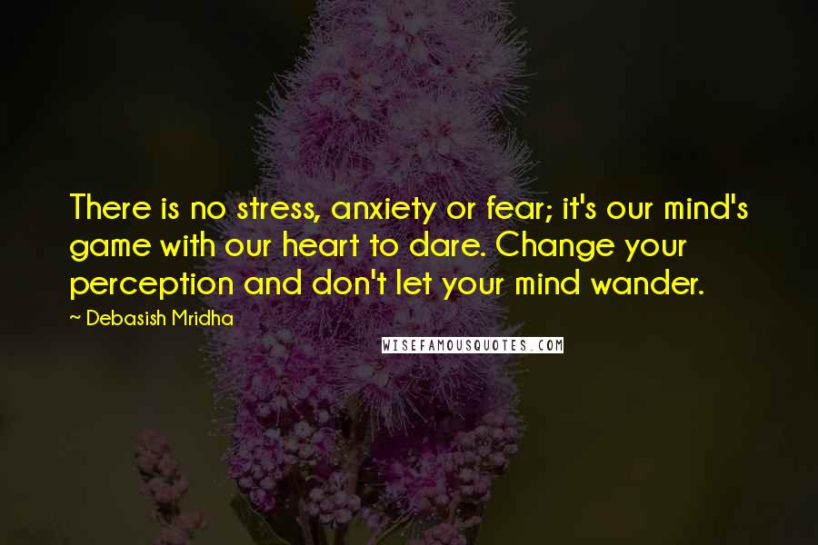 Debasish Mridha Quotes: There is no stress, anxiety or fear; it's our mind's game with our heart to dare. Change your perception and don't let your mind wander.