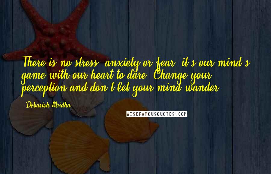 Debasish Mridha Quotes: There is no stress, anxiety or fear; it's our mind's game with our heart to dare. Change your perception and don't let your mind wander.