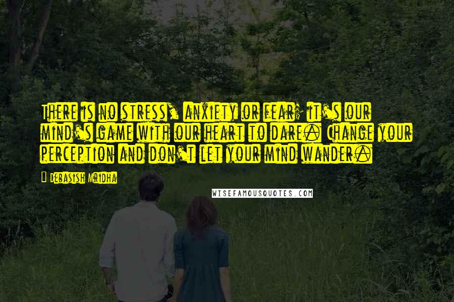 Debasish Mridha Quotes: There is no stress, anxiety or fear; it's our mind's game with our heart to dare. Change your perception and don't let your mind wander.
