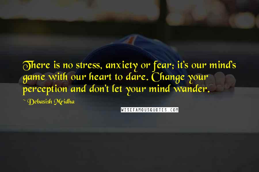 Debasish Mridha Quotes: There is no stress, anxiety or fear; it's our mind's game with our heart to dare. Change your perception and don't let your mind wander.