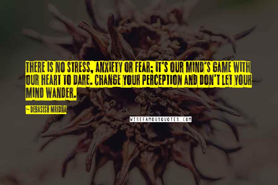 Debasish Mridha Quotes: There is no stress, anxiety or fear; it's our mind's game with our heart to dare. Change your perception and don't let your mind wander.