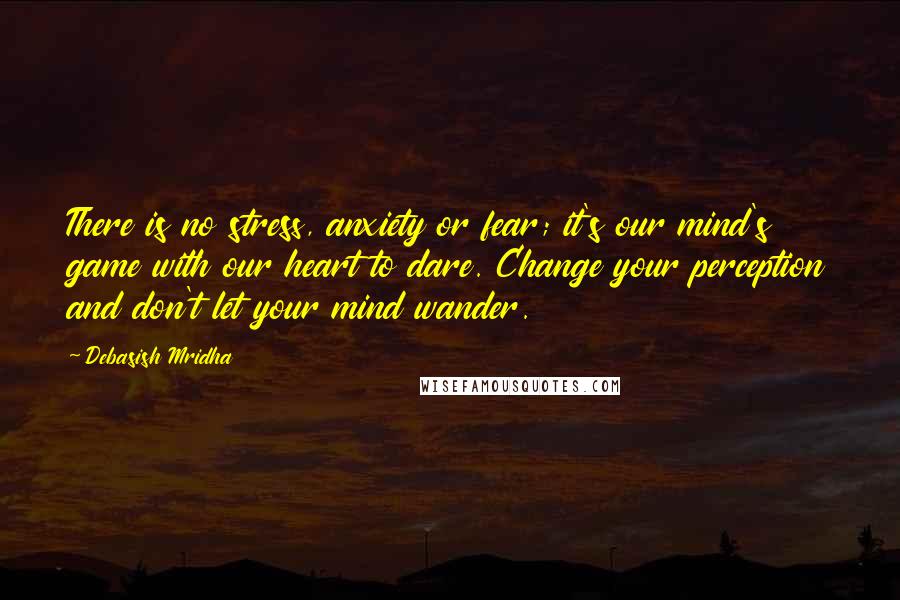 Debasish Mridha Quotes: There is no stress, anxiety or fear; it's our mind's game with our heart to dare. Change your perception and don't let your mind wander.
