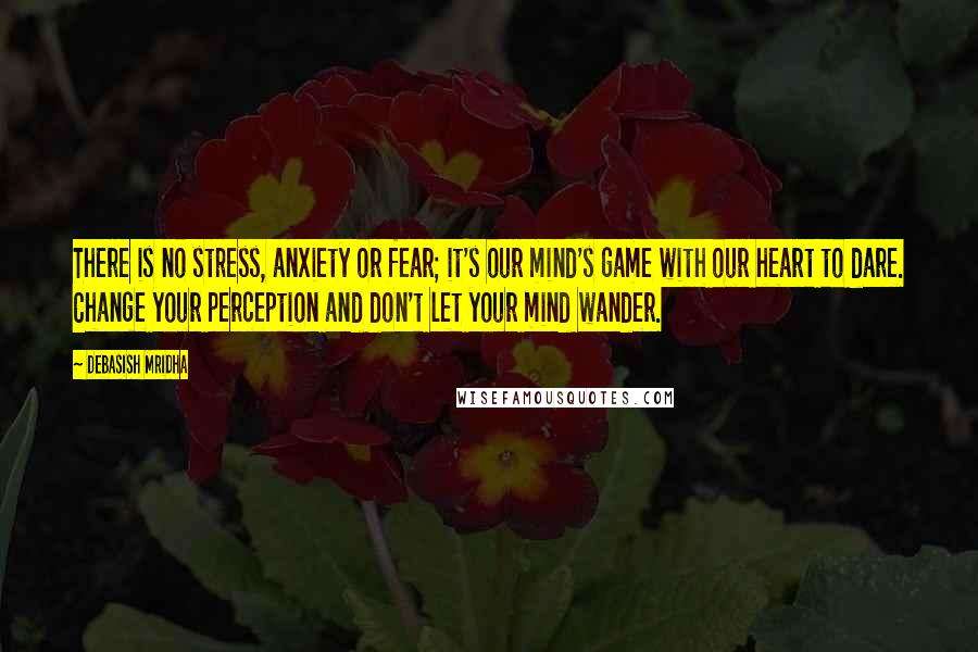 Debasish Mridha Quotes: There is no stress, anxiety or fear; it's our mind's game with our heart to dare. Change your perception and don't let your mind wander.