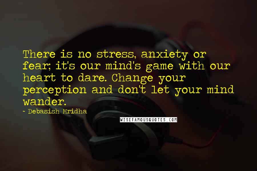 Debasish Mridha Quotes: There is no stress, anxiety or fear; it's our mind's game with our heart to dare. Change your perception and don't let your mind wander.