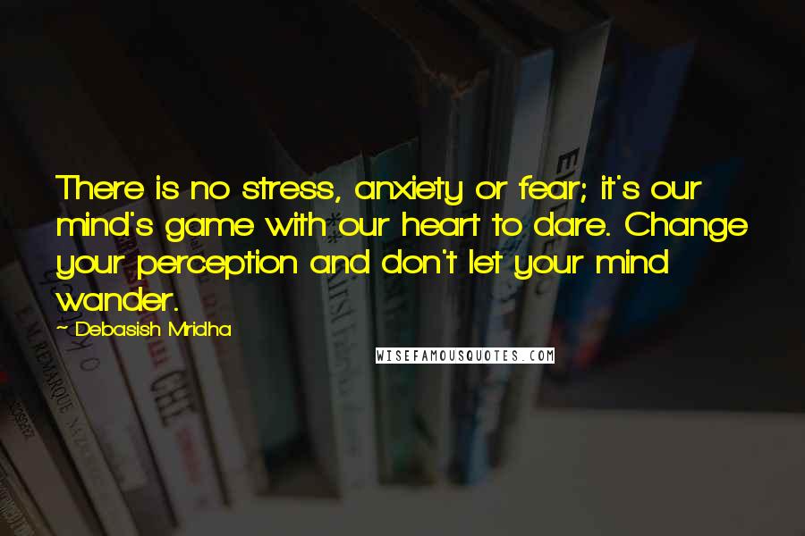 Debasish Mridha Quotes: There is no stress, anxiety or fear; it's our mind's game with our heart to dare. Change your perception and don't let your mind wander.