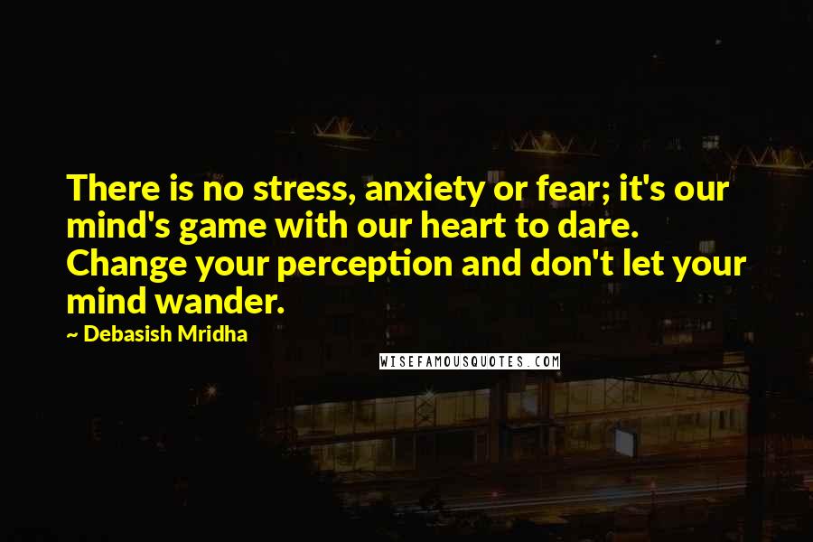 Debasish Mridha Quotes: There is no stress, anxiety or fear; it's our mind's game with our heart to dare. Change your perception and don't let your mind wander.