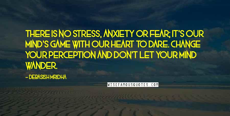 Debasish Mridha Quotes: There is no stress, anxiety or fear; it's our mind's game with our heart to dare. Change your perception and don't let your mind wander.