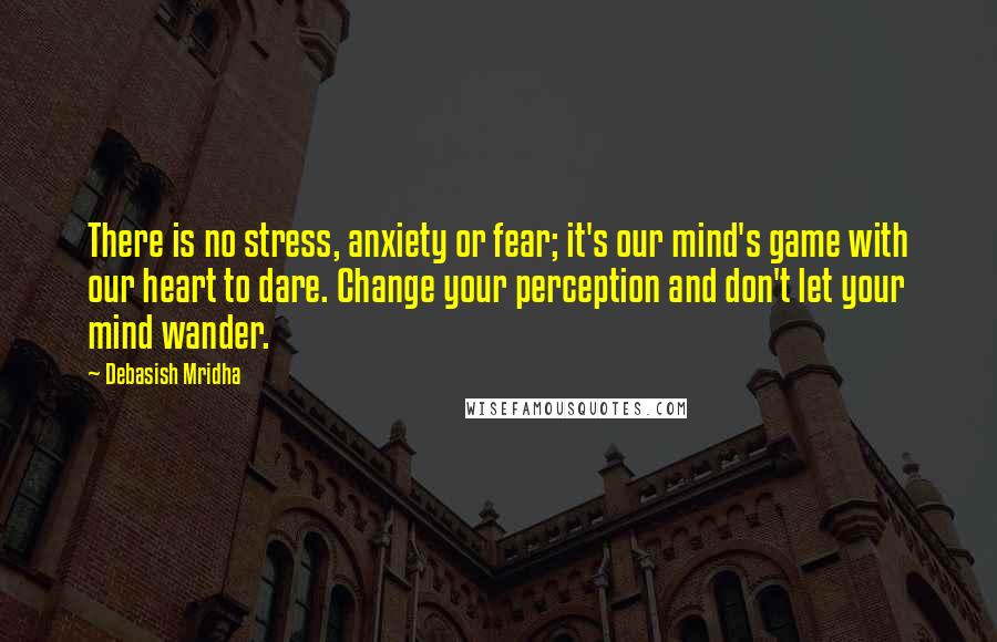 Debasish Mridha Quotes: There is no stress, anxiety or fear; it's our mind's game with our heart to dare. Change your perception and don't let your mind wander.