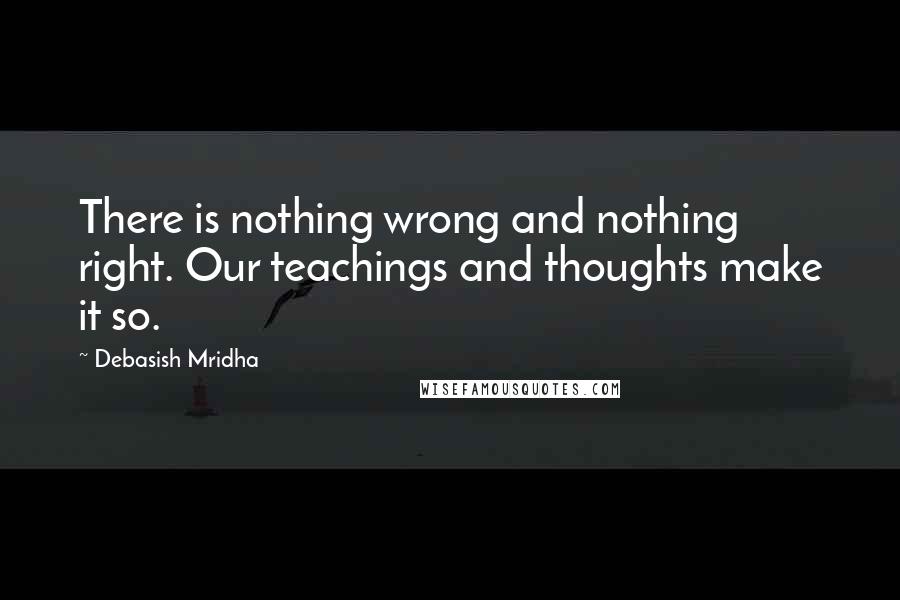 Debasish Mridha Quotes: There is nothing wrong and nothing right. Our teachings and thoughts make it so.