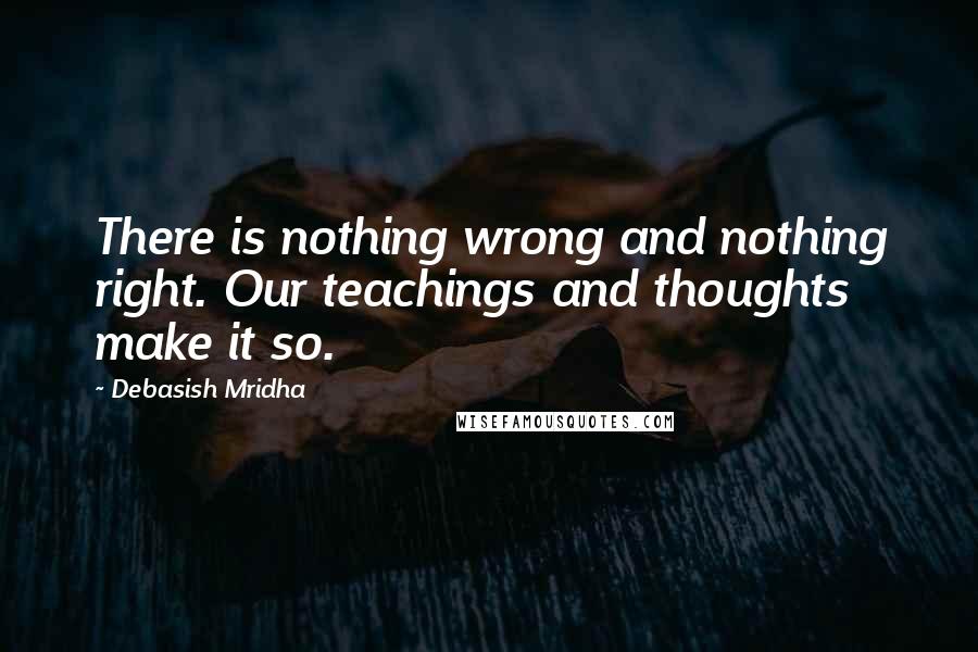 Debasish Mridha Quotes: There is nothing wrong and nothing right. Our teachings and thoughts make it so.
