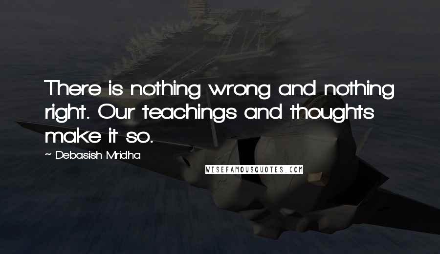 Debasish Mridha Quotes: There is nothing wrong and nothing right. Our teachings and thoughts make it so.