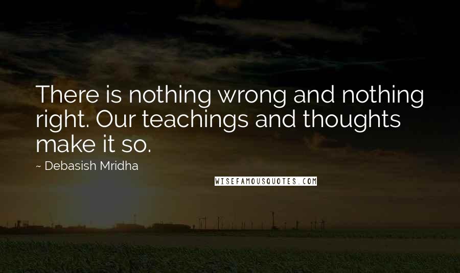 Debasish Mridha Quotes: There is nothing wrong and nothing right. Our teachings and thoughts make it so.