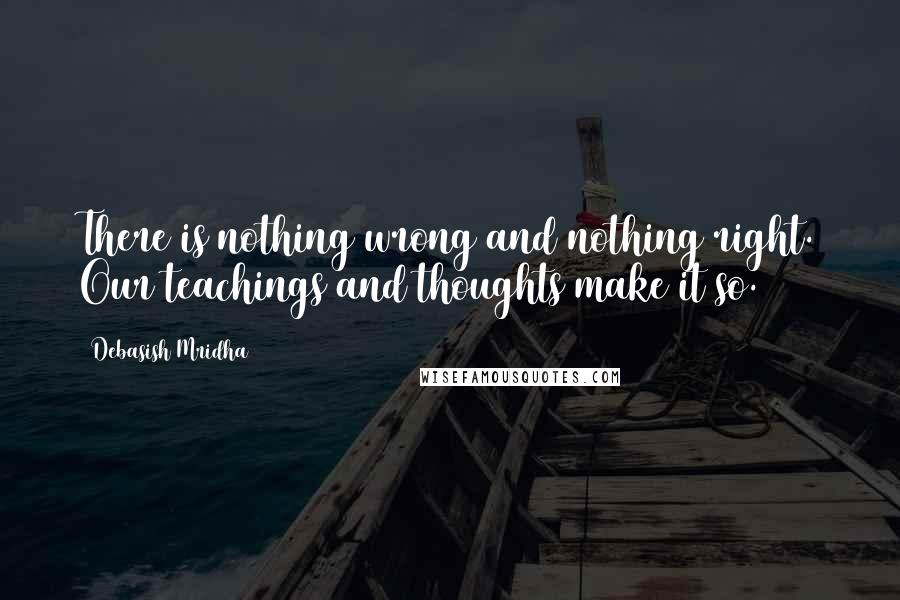 Debasish Mridha Quotes: There is nothing wrong and nothing right. Our teachings and thoughts make it so.