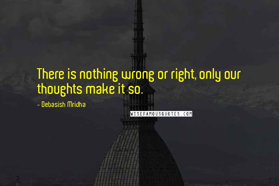 Debasish Mridha Quotes: There is nothing wrong or right, only our thoughts make it so.
