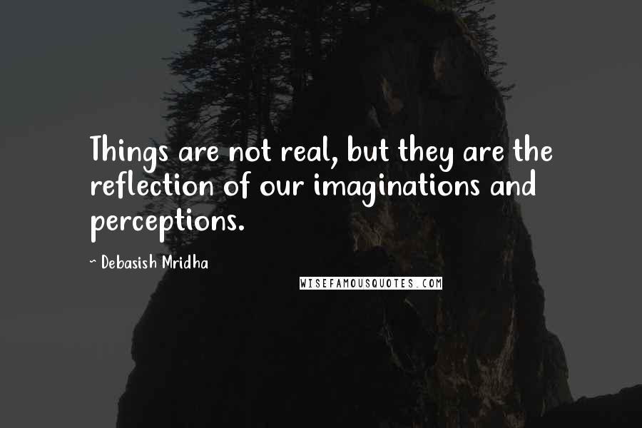 Debasish Mridha Quotes: Things are not real, but they are the reflection of our imaginations and perceptions.